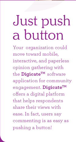 Just push a button. Your  organization could move toward mobile, interactive, and paperless opinion gathering with the Digicate software application for community engagement. Digicate offers a digital platform that helps respondents share their views with ease. In fact, users say, commenting is as easy as pushing a button!