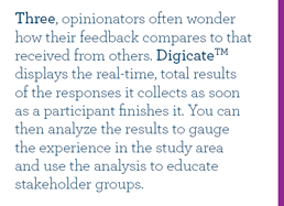 Three, opinionators often wonder how their feedback compares to that received from others. Digicate displays the real-time, total results of the responses it collects as soon as a participant finishes it. You can then analyze the results to gauge the experience in the study area and use the analysis to educate stakeholder groups.